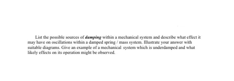 List the possible sources of damping within a mechanical system and describe what effect it
may have on oscillations within a damped spring / mass system. Illustrate your answer with
suitable diagrams. Give an example of a mechanical system which is underdamped and what
likely effects on its operation might be observed.
