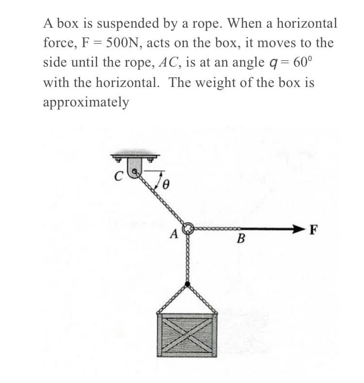 A box is suspended by a rope. When a horizontal
force, F = 500N, acts on the box, it moves to the
side until the rope, AC, is at an angle q= 60°
with the horizontal. The weight of the box is
approximately
A
F
B
