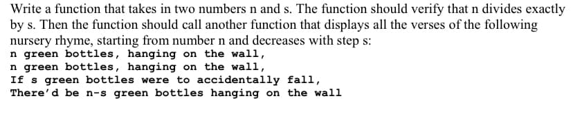 Write a function that takes in two numbers n and s. The function should verify that n divides exactly
by s. Then the function should call another function that displays all the verses of the following
nursery rhyme, starting from number n and decreases with step s:
n green bottles, hanging on the wall,
In green bottles, hanging on the wall,
If s green bottles were to accidentally fall,
There'd be n-s green bottles hanging on the wall