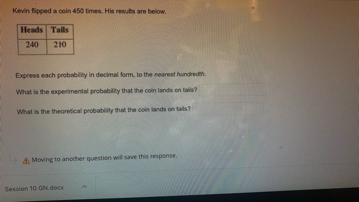 Kevin flipped a coin 450 times. His results are below.
Heads
Tails
240
210
Express each probability in decimal form, to the nearest hundredth.
What is the experimental probability that the coin lands on tails?
What is the theoretical probability that the coin lands on tails?
A Moving to another question will save this response.
Session 10 GN.docx
