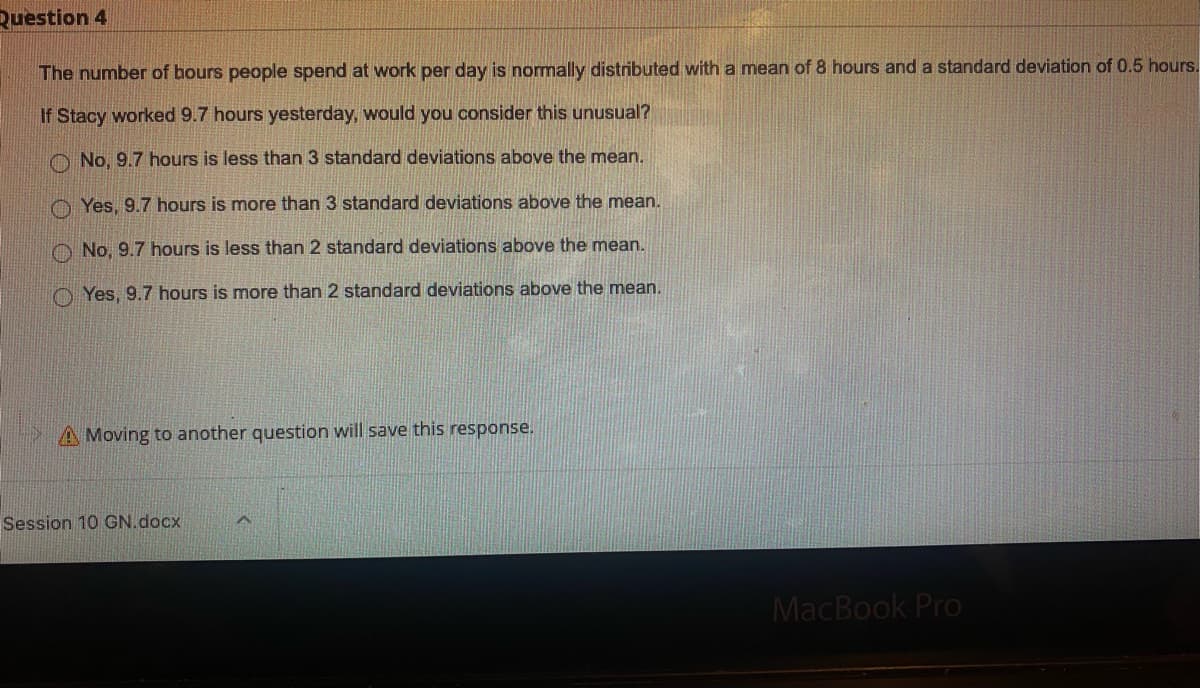 Ruestion 4
The number of bours people spend at work per day is normally distributed with a mean of 8 hours and a standard deviation of 0.5 hours.
If Stacy worked 9.7 hours yesterday, would you consider this unusual?
O No, 9.7 hours is less than 3 standard deviations above the mean.
O Yes, 9.7 hours is more than 3 standard deviations above the mean.
O No, 9.7 hours is less than 2 standard deviations above the mean.
O Yes, 9.7 hours is more than 2 standard deviations above the mean.
A Moving to another question will save this response.
Session 10 GN.docx
MacBook Pro
