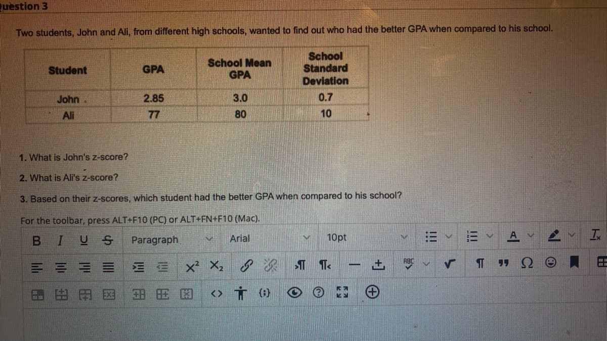 uestion 3
Two students, John and Ali, from different high schools, wanted to find out who had the better GPA when compared to his school.
School Mean
GPA
School
Standard
Deviation
Student
GPA
John.
2.85
3.0
0.7
Ali
77
80
10
1. What is John's z-score?
2. What is Ali's z-score?
3. Based on their z-scores, which student had the better GPA when compared to his school?
For the toolbar, press ALT+F10 (PC) or ALT+FN+F10 (Mac).
BIUS
Paragraph
Arial
10pt
三=三
三三
田田
田 田困
<> Ť (}
!!!
li
