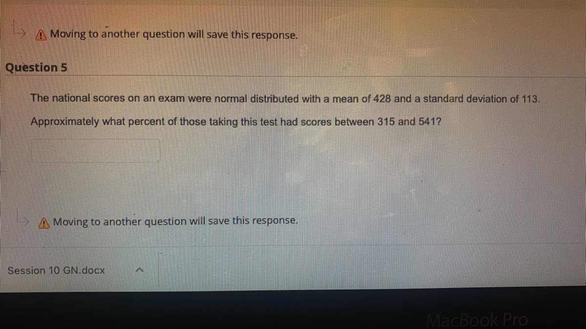 A Moving to another question will save this response.
Question 5
The national scores on an exam were normal distributed with a mean of 428 and a standard deviation of 113.
Approximately what percent of those taking this test had scores between 315 and 541?
A Moving to another question will save this response.
Session 10 GN.docx
MacBook Pro
