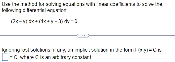 Use the method for solving equations with linear coefficients to solve the
following differential equation.
(2x - y) dx + (4x+y-3) dy=0
Ignoring lost solutions, if any, an implicit solution in the form F(x,y) = C is
= C, where C is an arbitrary constant.