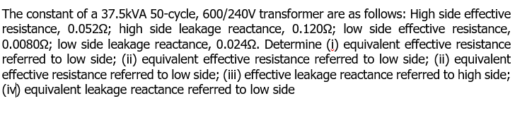 The constant of a 37.5KVA 50-cycle, 600/240V transformer are as follows: High side effective
resistance, 0.052N; high side leakage reactance, 0.1202; low side effective resistance,
0.00802; low side leakage reactance, 0.0242. Determine (1) equivalent effective resistance
referred to low side; (ii) equivalent effective resistance referred to low side; (ii) equivalent
effective resistance referred to low side; (ii) effective leakage reactance referred to high side;
(iv) equivalent leakage reactance referred to low side
