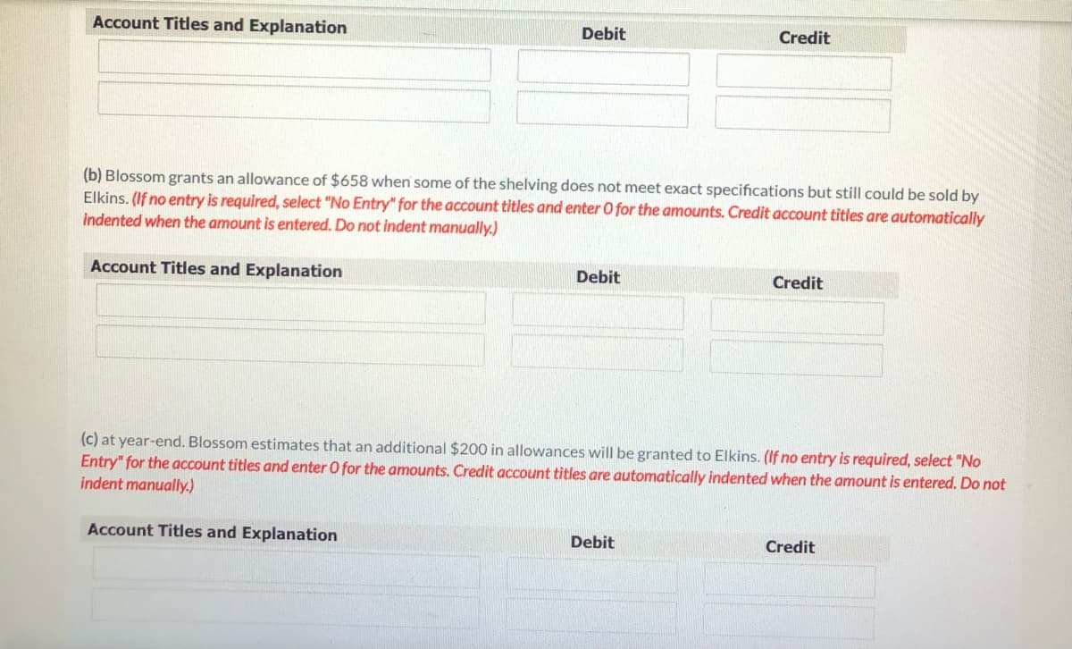 Account Titles and Explanation
Debit
Credit
(b) Blossom grants an allowance of $658 when some of the shelving does not meet exact specifications but still could be sold by
Elkins. (If no entry is required, select "No Entry" for the account titles and enter O for the amounts. Credit account titles are automatically
indented when the amount is entered. Do not indent manually.)
Account Titles and Explanation
Debit
Credit
(c) at year-end. Blossom estimates that an additional $200 in allowances will be granted to Elkins. (If no entry is required, select "No
Entry" for the account titles and enter O for the amounts. Credit account titles are automatically indented when the amount is entered. Do not
indent manually.)
Account Titles and Explanation
Debit
Credit
