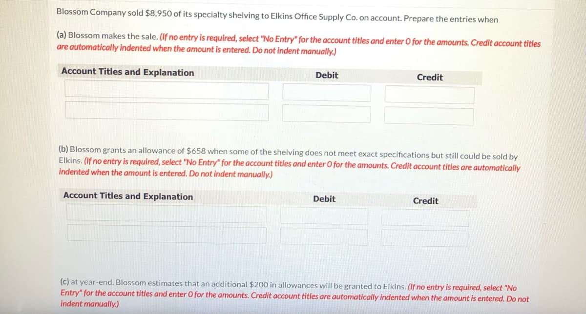 Blossom Company sold $8,950 of its specialty shelving to Elkins Office Supply Co. on account. Prepare the entries when
(a) Blossom makes the sale. (If no entry is required, select "No Entry" for the account titles and enter O for the amounts. Credit account titles
are automatically indented when the amount is entered. Do not indent manually.)
Account Titles and Explanation
Debit
Credit
(b) Blossom grants an allowance of $658 when some of the shelving does not meet exact specifications but still could be sold by
Elkins. (If no entry is required, select "No Entry" for the account titles and enter O for the amounts. Credit account titles are automatically
indented when the amount is entered. Do not indent manually.)
Account Titles and Explanation
Debit
Credit
(c) at year-end. Blossom estimates that an additional $200 in allowances will be granted to Elkins. (If no entry is required, select "No
Entry" for the account titles and enter O for the amounts. Credit account titles are automatically indented when the amount is entered. Do not
indent manually.)
