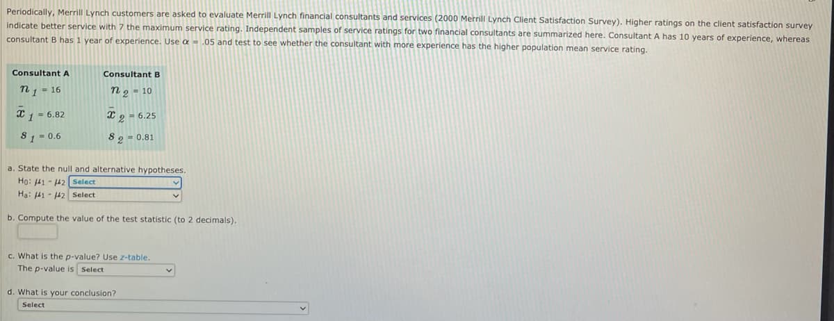 Periodically, Merrill Lynch customers are asked to evaluate Merrill Lynch financial consultants and services (2000 Merrill Lynch Client Satisfaction Survey). Higher ratings on the client satisfaction survey
indicate better service with 7 the maximum service rating. Independent samples of service ratings for two financial consultants are summarized here. Consultant A has 10 years of experience, whereas
consultant B has 1 year of experience. Use a = .05 and test to see whether the consultant with more experience has the higher population mean service rating.
Consultant A
Consultant B
n1 = 16
n 2 = 10
x1 = 6.82
X 9 - 6.25
Co
8 1 = 0.6
8 2 = 0.81
a. State the null and alternative hypotheses.
Ho: 41 - 42 Select
Hạ: 41 - 42 Select
b. Compute the value of the test statistic (to 2 decimals).
c. What is the p-value? Use z-table.
The p-value is Select
d. What is your conclusion?
Select
