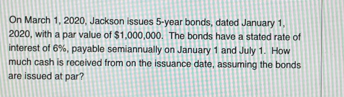 On March 1, 2020, Jackson issues 5-year bonds, dated January 1,
2020, with a par value of $1,000,000. The bonds have a stated rate of
interest of 6%, payable semiannually on January 1 and July 1. How
much cash is received from on the issuance date, assuming the bonds
are issued at par?
