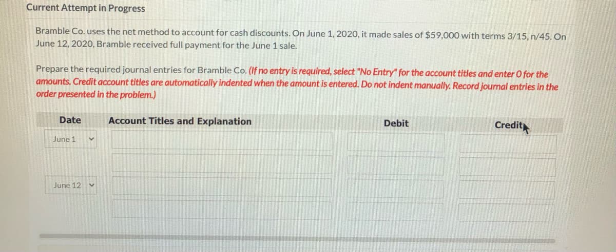 Current Attempt in Progress
Bramble Co. uses the net method to account for cash discounts. On June 1, 2020, it made sales of $59,000 with terms 3/15, n/45. On
June 12, 202O, Bramble received full payment for the June 1 sale.
Prepare the required journal entries for Bramble Co. (If no entry is required, select "No Entry" for the account titles and enter O for the
amounts. Credit account titles are automatically indented when the amount is entered. Do not indent manually. Record journal entries in the
order presented in the problem.)
Date
Account Titles and Explanation
Debit
Credit
June 1
June 12
