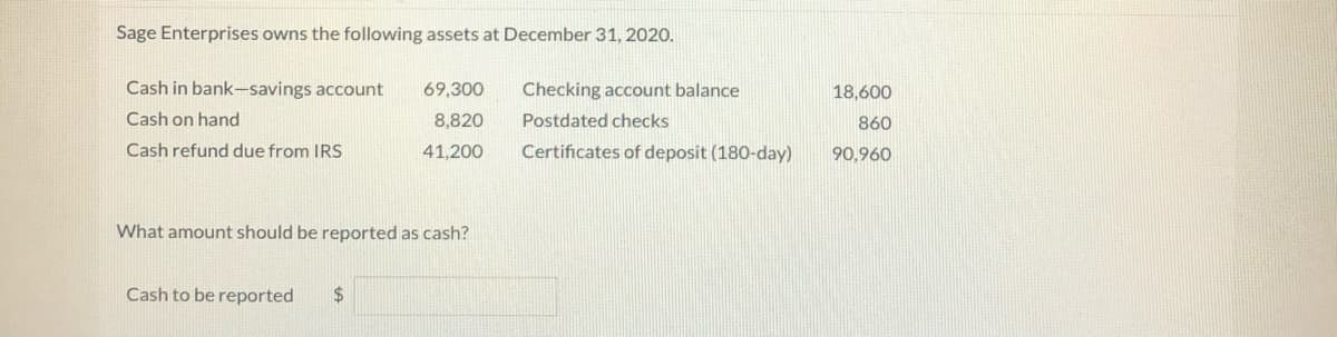 Sage Enterprises owns the following assets at December 31, 2020.
Cash in bank-savings account
69,300
Checking account balance
18,600
Cash on hand
8,820
Postdated checks
860
Cash refund due from IRS
41,200
Certificates of deposit (180-day)
90,960
What amount should be reported as cash?
Cash to be reported
24
