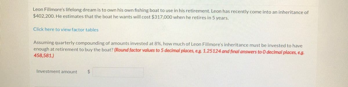 Leon Fillmore's lifelong dream is to own his own fishing boat to use in his retirement. Leon has recently come into an inheritance of
$402,200. He estimates that the boat he wants will cost $317,000 when he retires in 5 years.
Click here to view factor tables
Assuming quarterly compounding of amounts invested at 8%, how much of Leon Fillmore's inheritance must be invested to have
enough at retirement to buy the boat? (Round factor values to 5 decimal places, e.g. 1.25124 and final answers to 0 decimal places, e.g.
458,581.)
Investment amount
2$
