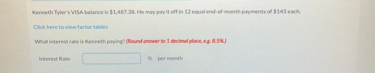 Kenneth Tyler's VISA balance is $1.487.38. He may pay it off in 12 equal end-of-month payments of $145 each.
Click here to view factor tables
What interestrate is Kenneth paying? (Round answer to 1 decimal place, e.g. 8.5%.)
Interest Rate
per month
