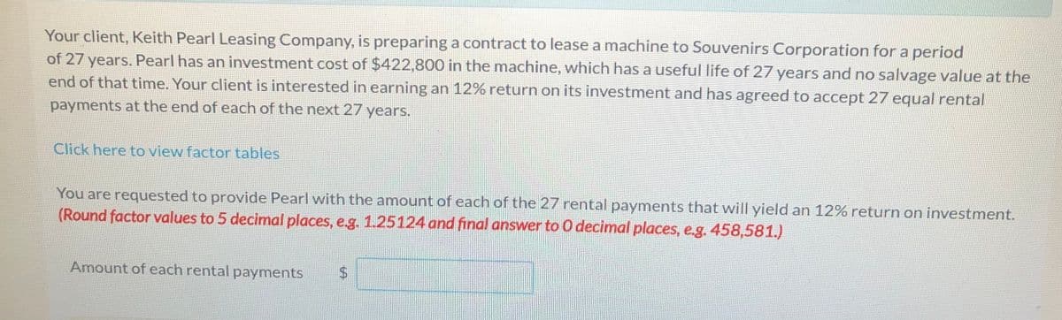 Your client, Keith Pearl Leasing Company, is preparing a contract to lease a machine to Souvenirs Corporation for a period
of 27 years. Pearl has an investment cost of $422,8000 in the machine, which has a useful life of 27 years and no salvage value at the
end of that time. Your client is interested in earning an 12% return on its investment and has agreed to accept 27 equal rental
payments at the end of each of the next 27 years.
Click here to view factor tables
You are requested to provide Pearl with the amount of each of the 27 rental payments that will yield an 12% return on investment.
(Round factor values to 5 decimal places, e.g. 1.25124 and final answer to 0 decimal places, e.g. 458,581.)
Amount of each rental payments
%24
