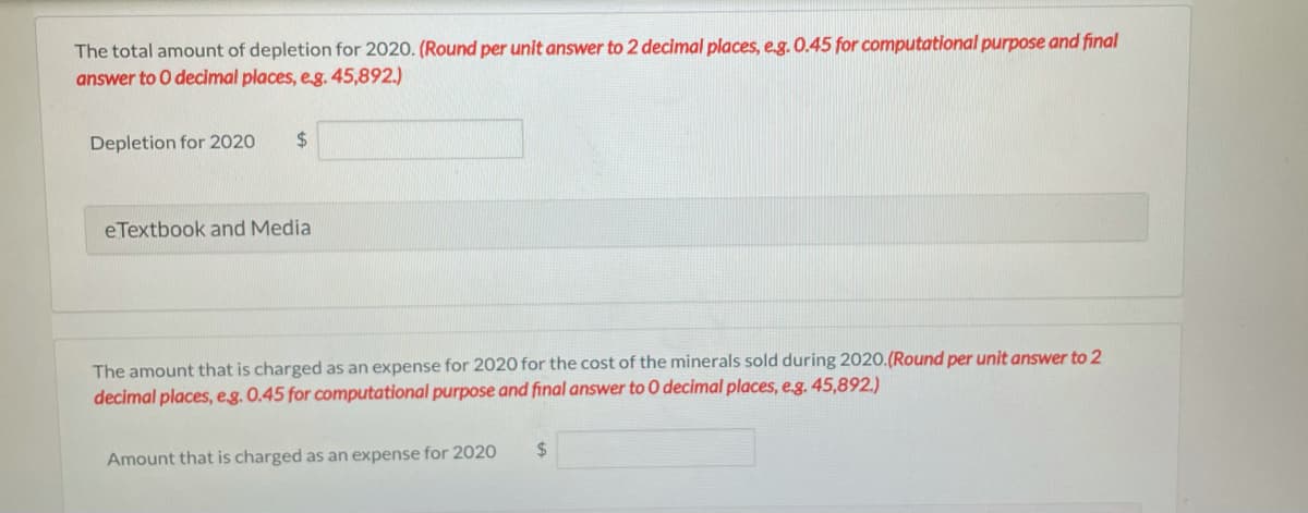 The total amount of depletion for 2020. (Round per unit answer to 2 decimal places, e.g. 0.45 for computational purpose and final
answer to O decimal places, eg. 45,892.)
Depletion for 2020
24
eTextbook and Media
The amount that is charged as an expense for 2020 for the cost of the minerals sold during 2020.(Round per unit answer to 2
decimal places, eg. 0.45 for computational purpose and final answer to 0 decimal places, e.g. 45,892.)
24
Amount that is charged as an expense for 2020
