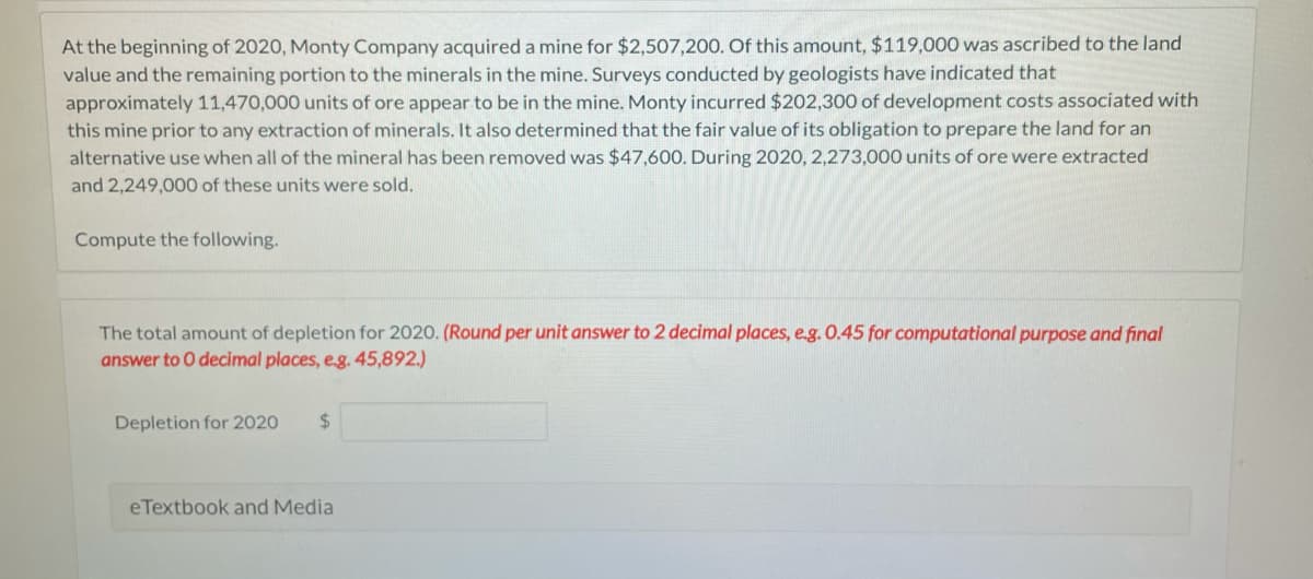 At the beginning of 2020, Monty Company acquired a mine for $2,507,200. Of this amount, $119,000 was ascribed to the land
value and the remaining portion to the minerals in the mine. Surveys conducted by geologists have indicated that
approximately 11,470,000 units of ore appear to be in the mine. Monty incurred $202,300 of development costs associated with
this mine prior to any extraction of minerals. It also determined that the fair value of its obligation to prepare the land for an
alternative use when all of the mineral has been removed was $47,600. During 2020, 2,273,000 units of ore were extracted
and 2,249,000 of these units were sold.
Compute the following.
The total amount of depletion for 2020. (Round per unit answer to 2 decimal places, e.g. 0.45 for computational purpose and final
answer to 0 decimal places, e.g. 45,892.)
Depletion for 2020
%24
eTextbook and Media
