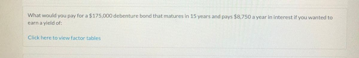 What would you pay for a $175,000 debenture bond that matures in 15 years and pays $8750 a year in interest if you wanted to
earn a yield of:
Click here to view factor tables
