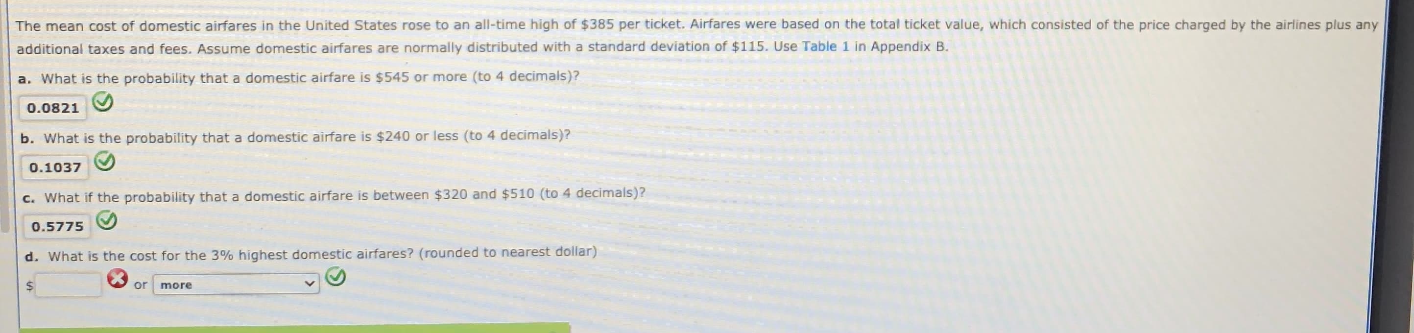 The mean cost of domestic airfares in the United States rose to an all-time high of $385 per ticket. Airfares were based on the total ticket value, which consisted of the price charged by the airlines plus any
additional taxes and fees. Assume domestic airfares are normally distributed with a standard deviation of $115. Use Table 1 in Appendix B.
a. What is the probability that a domestic airfare is $545 or more (to 4 decimals)?
0.0821
b. What is the probability that a domestic airfare is $240 or less (to 4 decimals)?
0.1037
c. What if the probability that a domestic airfare is between $320 and $510 (to 4 decimals)?
0.5775
d. What is the cost for the 3% highest domestic airfares? (rounded to nearest dollar)
or
more
