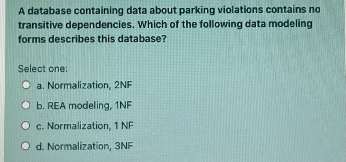 A database containing data about parking violations contains no
transitive dependencies. Which of the following data modeling
forms describes this database?
Select one:
O a. Normalization, 2NF
O b. REA modeling, 1NF
O c. Normalization, 1 NF
O d. Normalization, 3NF
