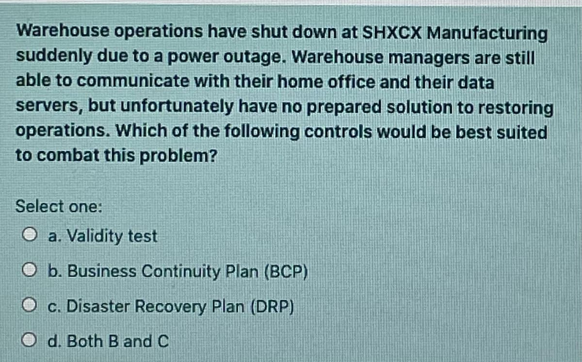 Warehouse operations have shut down at SHXCX Manufacturing
suddenly due to a power outage. Warehouse managers are still
able to communicate with their home office and their data
servers, but unfortunately have no prepared solution to restoring
operations. Which of the following controls would be best suited
to combat this problem?
Select one:
O a. Validity test
O b. Business Continuity Plan (BCP)
c. Disaster Recovery Plan (DRP)
d. Both B and C
