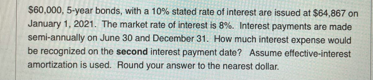 $60,000, 5-year bonds, with a 10% stated rate of interest are issued at $64,867 on
January 1, 2021. The market rate of interest is 8%. Interest payments are made
semi-annually on June 30 and December 31. How much interest expense would
be recognized on the second interest payment date? Assume effective-interest
amortization is used. Round your answer to the nearest dollar.
