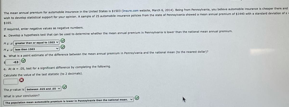 The mean annual premium for automobile insurance in the United States is $1503 (Insure.com website, March 6, 2014). Being from Pennsylvania, you believe automobile insurance is cheaper there and
wish to develop statistical support for your opinion. A sample of 25 automobile insurance policies from the state of Pennsylvania showed a mean annual premium of $1440 with a standard deviation of s =
$165.
If required, enter negative values as negative numbers.
a. Develop a hypothesis test that can be used to determine whether the mean annual premium in Pennsylvania is lower than the national mean annual premium.
Ho: u greater than or equal to 1503 v
Ha: P less than 1503
b. What is a point estimate of the difference between the mean annual premium in Pennsylvania and the national mean (to the nearest dollar)?
-63
c. At a = .05, test for a significant difference by completing the following.
Calculate the value of the test statistic (to 2 decimals).
The p-value is between .025 and .05 v
What is your conclusion?
The population mean automobile premlum is lower In Pennsylvanla than the national mean.
