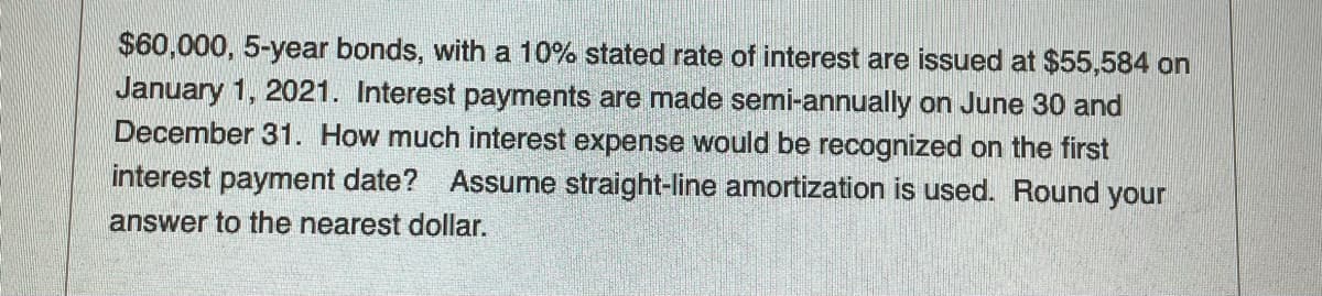 $60,000, 5-year bonds, with a 10% stated rate of interest are issued at $55,584 on
January 1, 2021. Interest payments are made semi-annually on June 30 and
December 31. How much interest expense would be recognized on the first
interest payment date? Assume straight-line amortization is used. Round your
answer to the nearest dollar.
