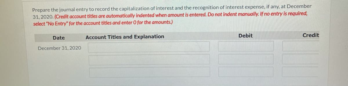 Prepare the journal entry to record the capitalization of interest and the recognition of interest expense, if any, at December
31, 2020. (Credit account titles are automatically indented when amount is entered. Do not indent manualy. If no entry is required,
select "No Entry" for the account titles and enter O for the amounts.)
Date
Account Titles and Explanation
Debit
Credit
December 31, 2020
