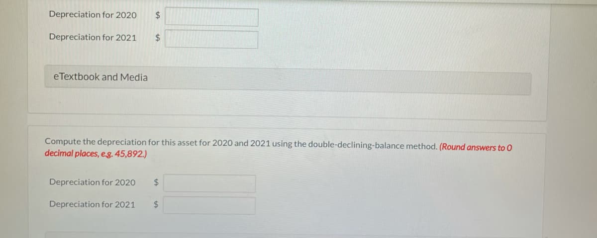 Depreciation for 2020
24
Depreciation for 2021
$
eTextbook and Media
Compute the depreciation for this asset for 2020 and 2021 using the double-declining-balance method. (Round answers to O
decimal places, e.g. 45,892.)
Depreciation for 2020
%24
Depreciation for 2021
$
