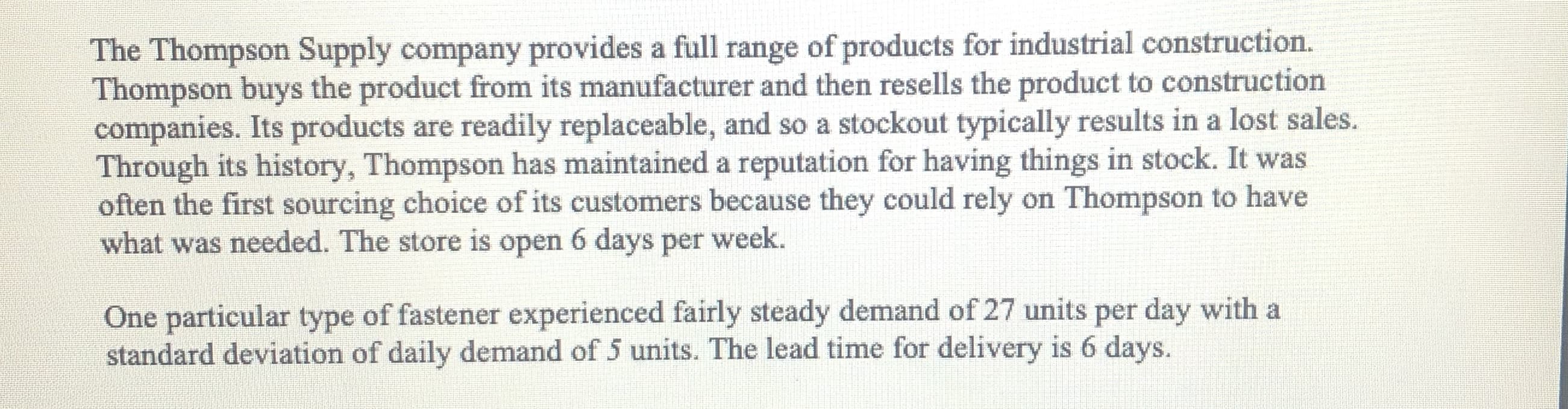 The Thompson Supply company provides a full range of products for industrial construction.
Thompson buys the product from its manufacturer and then resells the product to construction
companies. Its products are readily replaceable, and so a stockout typically results in a lost sales.
Through its history, Thompson has maintained a reputation for having things in stock. It was
often the first sourcing choice of its customers because they could rely on Thompson to have
what was needed. The store is open 6 days per week.
One particular type of fastener experienced fairly steady demand of 27 units per day with a
standard deviation of daily demand of 5 units. The lead time for delivery is 6 days.

