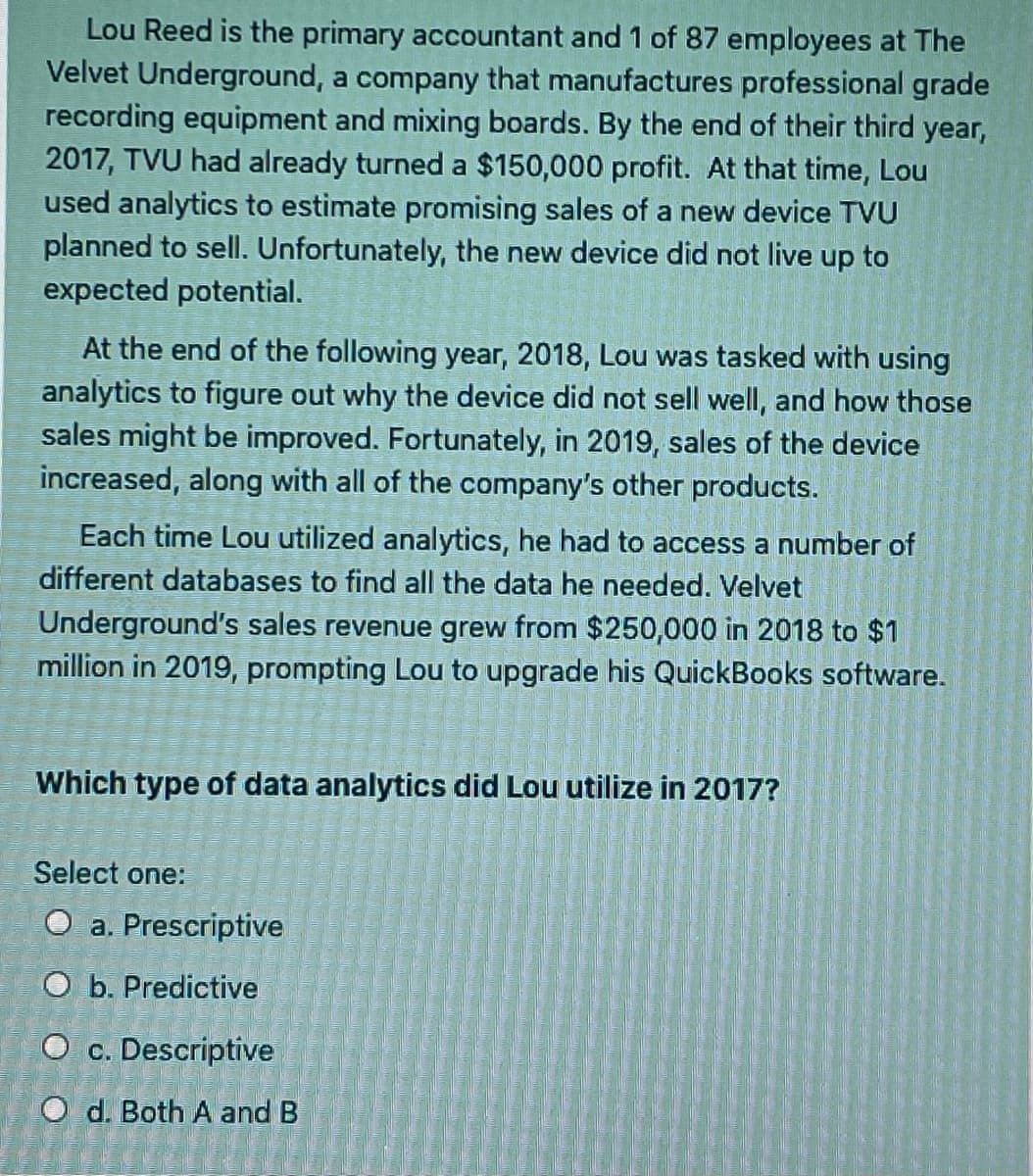 Lou Reed is the primary accountant and 1 of 87 employees at The
Velvet Underground, a company that manufactures professional grade
recording equipment and mixing boards. By the end of their third year,
2017, TVU had already turned a $150,000 profit. At that time, Lou
used analytics to estimate promising sales of a new device TVU
planned to sell. Unfortunately, the new device did not live up to
expected potential.
At the end of the following year, 2018, Lou was tasked with using
analytics to figure out why the device did not sell well, and how those
sales might be improved. Fortunately, in 2019, sales of the device
increased, along with all of the company's other products.
Each time Lou utilized analytics, he had to access a number of
different databases to find all the data he needed. Velvet
Underground's sales revenue grew from $250,000 in 2018 to $1
million in 2019, prompting Lou to upgrade his QuickBooks software.
Which type of data analytics did Lou utilize in 2017?
Select one:
O a. Prescriptive
O b. Predictive
O c. Descriptive
O d. Both A and B
