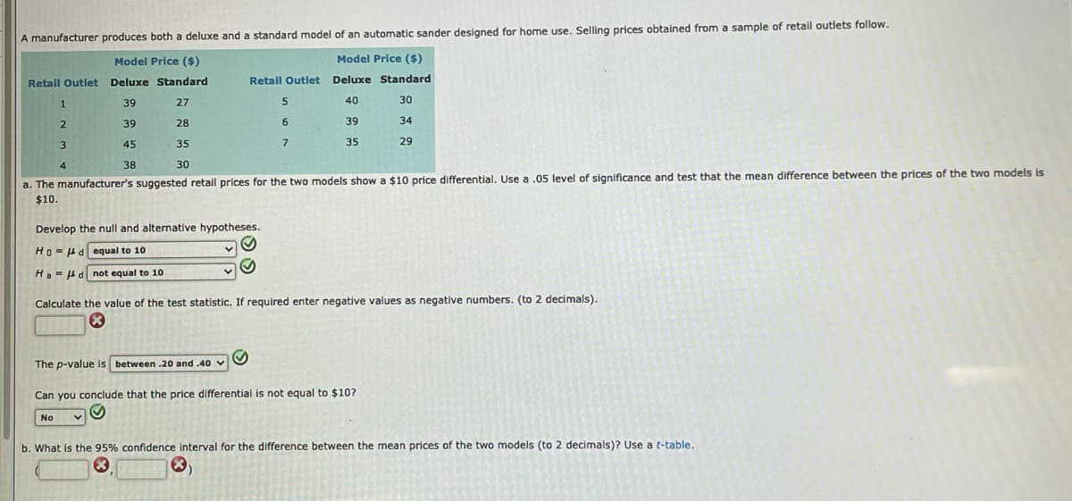 A manufacturer produces both a deluxe and a standard model of an automatic sander designed for home use. Selling prices obtained from a sample of retail outlets follow.
Model Price ($)
Model Price ($)
Retail Outlet Deluxe Standard
Retail Outlet Deluxe Standard
39
27
40
30
39
28
6
39
34
3
45
35
35
29
4
38
30
a. The manufacturer's suggested retail prices for the two models show a $10 price differential. Use a .05 level of significance and test that the mean difference between the prices of the two models is
$10.
Develop the null and alternative hypotheses.
Ho- 4dequal to 10
Ha-4d not equal to 10
Calculate the value of the test statistic. If required enter negative values as negative numbers. (to 2 decimals).
The p-value is between .20 and .40 v
Can you conclude that the price differential is not equal to $10?
No
b. What is the 95% confidence interval for the difference between the mean prices of the two models (to 2 decimals)? Use a t-table.
