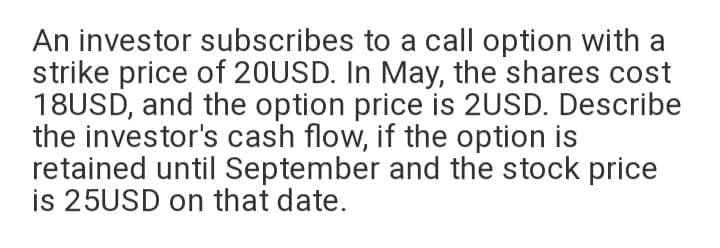 An investor subscribes to a call option with a
strike price of 20USD. In May, the shares cost
18USD, and the option price is 2USD. Describe
the investor's cash flow, if the option is
retained until September and the stock price
is 25USD on that date.
