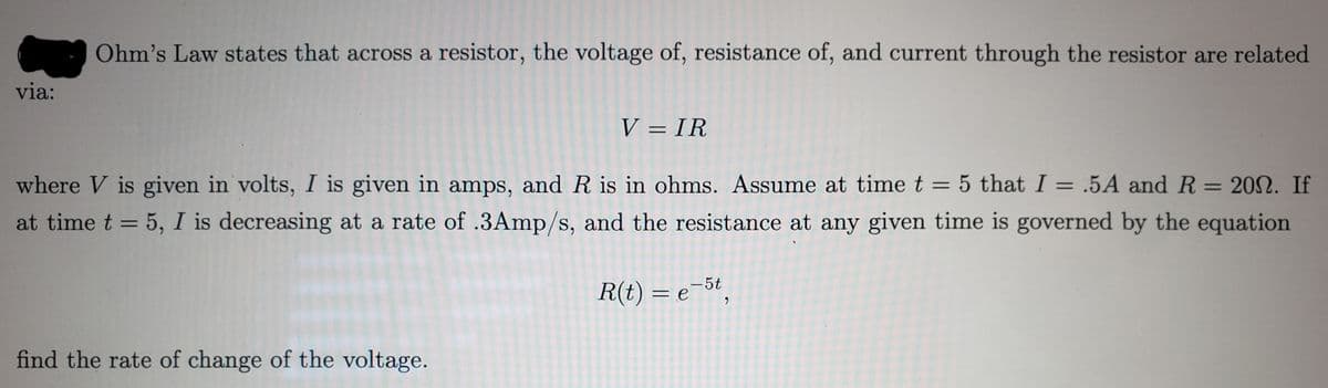 via:
Ohm's Law states that across a resistor, the voltage of, resistance of, and current through the resistor are related
V = IR
where V is given in volts, I is given in amps, and R is in ohms. Assume at time t = 5 that I = .5A and R
at time t = 5, I is decreasing at a rate of .3Amp/s, and the resistance at any given time is governed by the equation
=
20N. If
R(t) = e-5t,
find the rate of change of the voltage.