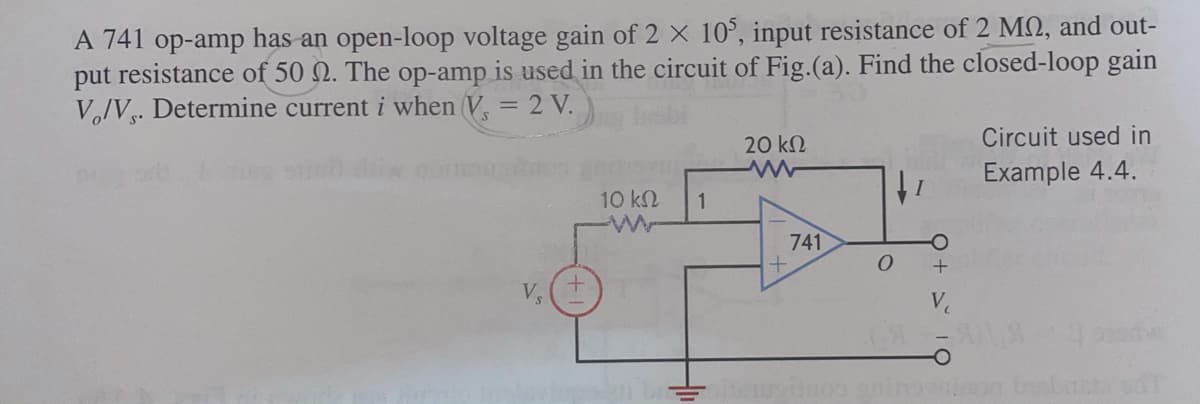 A 741 op-amp has an open-loop voltage gain of 2 X 10°, input resistance of 2 MQ, and out-
put resistance of 50 N. The op-amp is used in the circuit of Fig.(a). Find the closed-loop gain
V,/V. Determine current i when V = 2 V.
20 kN
Circuit used in
Example 4.4.
10 kN
1
741
V
Ve
