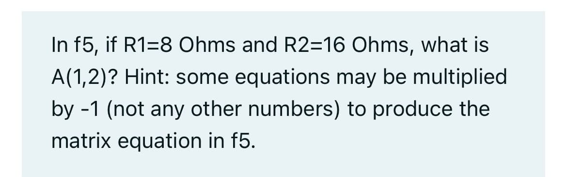 In f5, if R1=8 Ohms and R2=16 Ohms, what is
A(1,2)? Hint: some equations may be multiplied
by -1 (not any other numbers) to produce the
matrix equation in f5.
