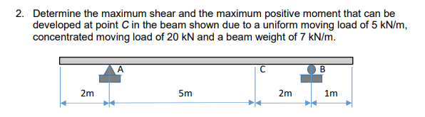 2. Determine the maximum shear and the maximum positive moment that can be
developed at point C in the beam shown due to a uniform moving load of 5 kN/m,
concentrated moving load of 20 kN and a beam weight of 7 kN/m.
B
2m
5m
2m
1m
