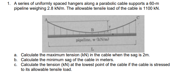 1. A series of uniformly spaced hangers along a parabolic cable supports a 60-m
pipeline weighing 2.8 kN/m. The allowable tensile load of the cable is 1100 kN.
B.
pipeline, w (kN/m)
a. Calculate the maximum tension (kN) in the cable when the sag is 2m.
b. Calculate the minimum sag of the cable in meters.
c. Calculate the tension (kN) at the lowest point of the cable if the cable is stressed
to its allowable tensile load.
