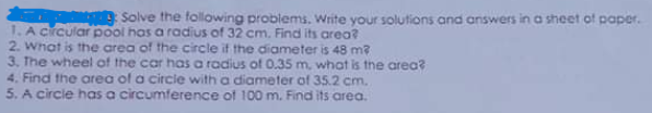 Solve the following problems, Write your solutions and answers in a sheet of paper.
1. A Crcular pool has a radius of 32 cm, Find its area?
2. What is the area of the circle if the diameter is 48 m?
3. The wheel of the car has a radius of 0.35 m, what is the area?
4. Find the area of a circle with a diameter of 35.2 cm.
5. A circle has a circumference of 100 m. Find its area.
