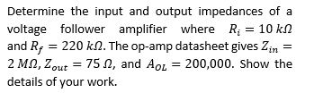 Determine the input and output impedances of a
voltage follower amplifier where R; = 10 kn
and R, = 220 kn. The op-amp datasheet gives Zin =
2 MN, Zout = 75 N, and Aor = 200,000. Show the
details of your work.
