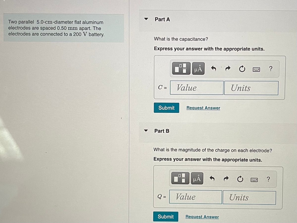 Two parallel 5.0-cm-diameter flat aluminum
electrodes are spaced 0.50 mm apart. The
electrodes are connected to a 200 V battery.
Part A
What is the capacitance?
Express your answer with the appropriate units.
C=
Submit
Part B
Q =
HA
Submit
Value
Request Answer
What is the magnitude of the charge on each electrode?
Express your answer with the appropriate units.
μА
Value
Units
Request Answer
?
Units
?