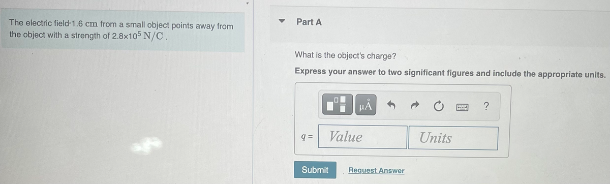 The electric field-1.6 cm from a small object points away from
the object with a strength of 2.8x105 N/C.
Part A
What is the object's charge?
Express your answer to two significant figures and include the appropriate units.
q=
μÅ
Value
Submit
Request Answer
Units
H
?