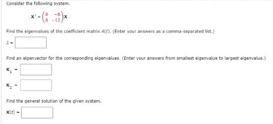 Consider the following system.
*'-(8-2)*
X'
-12.
Find the eigenvalues of the coefficient matrix A(t). (Enter your answers as a comma-separated list.)
2-
Find an eigenvector for the corresponding eigenvalues. (Enter your answers from smallest eigenvalue to largest eigenvalue.)
Find the general solution of the given system.
X(t)-