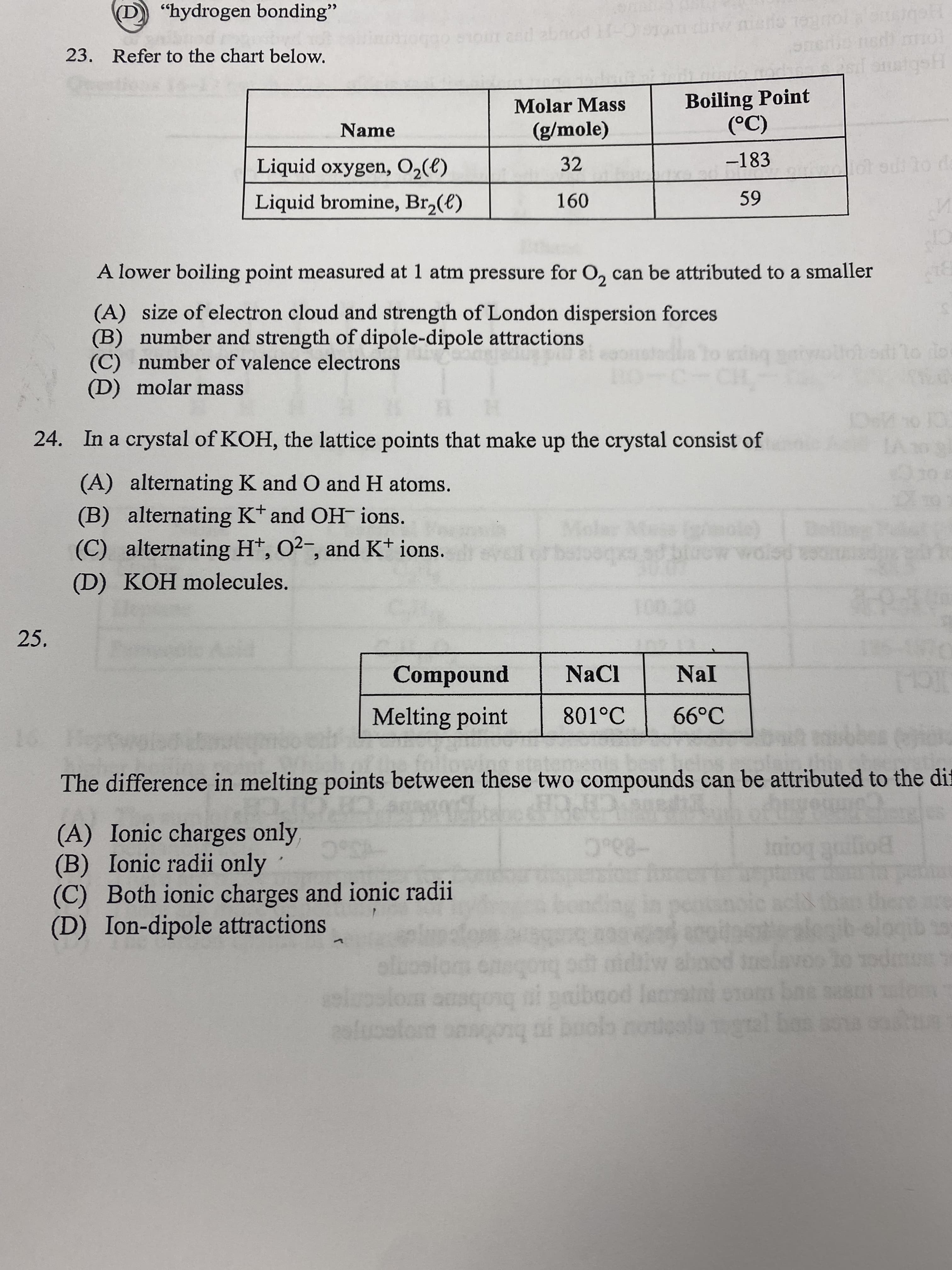 "hydrogen bonding"
23. Refer to the chart below.
OLSC-HPOUge pes mos
Molar Mass
Boiling Point
C)
-183
Name
(g/mole)
Liquid oxygen, O2(e)
32
lot od to da
Liquid bromine, Br,(e)
A lower boiling point measured at 1 atm pressure for O, can be attributed to a smaller
(A) size of electron cloud and strength of London dispersion forces
(B) number and strength of dipole-dipole attractions
number of valence electrons
(D) molar mass
todilo dor
24. In a crystal of KOH, the lattice points that make up the crystal consist of
(A) alternating K and O and H atoms.
(B) alternating Kt and OH- ions.
(C) alternating Ht, O2-, and K* ions.
torn
(D) KOH molecules.
25.
punodwo)
801°C
NaCl
Nal
Melting point
66°C
The difference in melting points between these two compounds can be attributed to the di
(A) Ionic charges only,
(B) Ionic radii only
(C) Both ionic charges and ionic radii
(D) Ion-dipole attractions
ponm bom
midilw ahood nelavo lo odm
qibojo
lgslon ouscosg ni paibaod laatni enonm bne sas o
lom onnoonq oi boolb note
