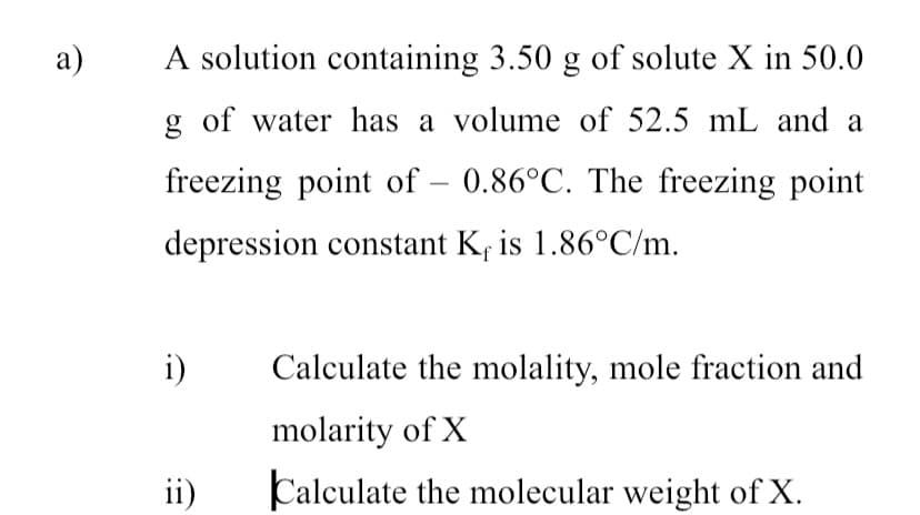 a)
A solution containing 3.50 g of solute X in 50.0
g of water has a volume of 52.5 mL and a
freezing point of - 0.86°C. The freezing point
depression constant K is 1.86°C/m.
i)
ii)
Calculate the molality, mole fraction and
molarity of X
Calculate the molecular weight of X.