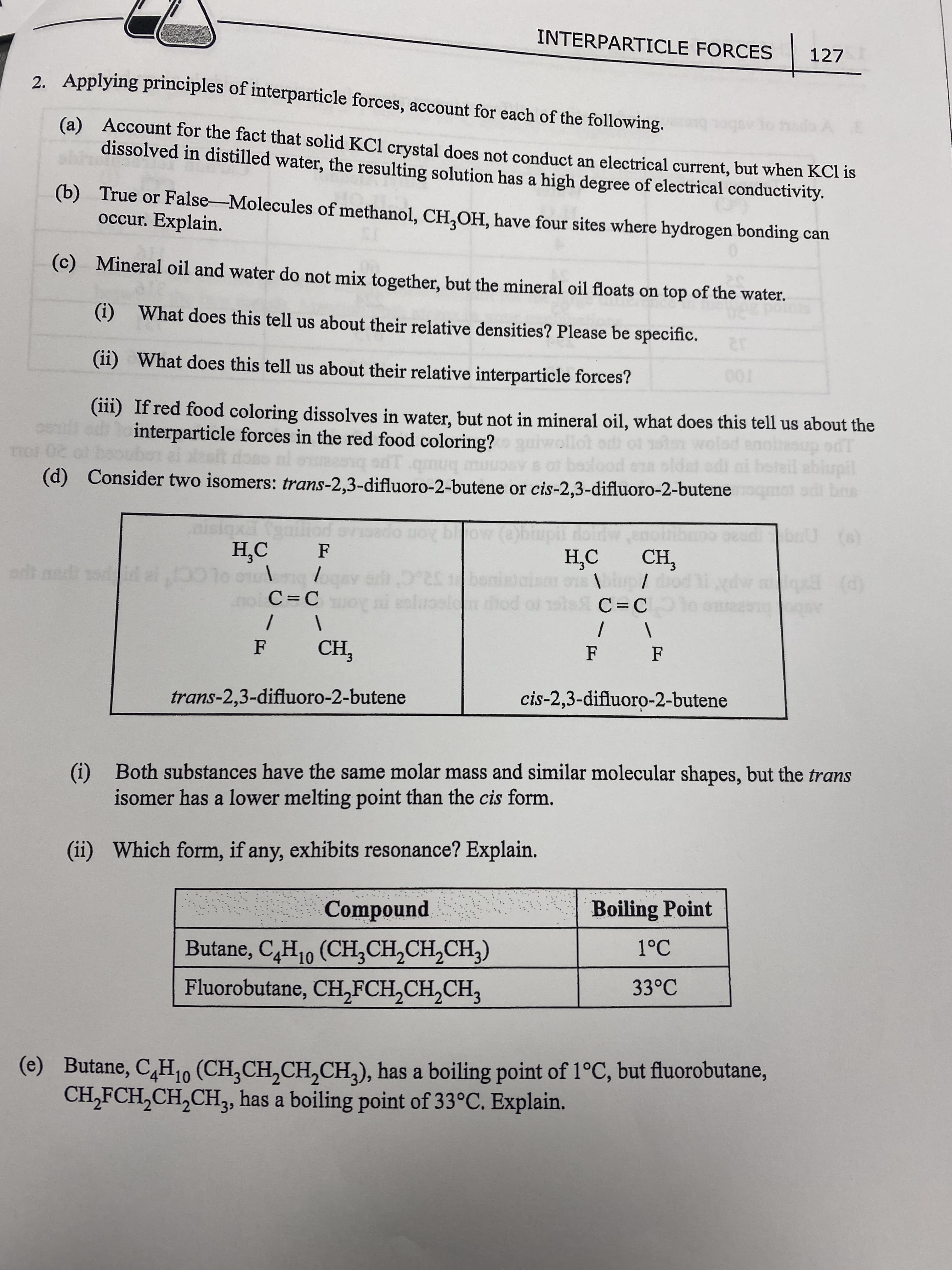 INTERPARTICLE FORCES
127
2. Applying principles of interparticle forces, account for each of the following.
(a) Account for the fact that solid KCl crystal does not conduct an electrical current, but when KCI is
dissolved in distilled water, the resulting solution has a high degree of electrical conductivity.
to
(b) True or False-Molecules of methanol, CH,OH, have four sites where hydrogen bonding can
occur. Explain.
(c) Mineral oil and water do not mix together, but the mineral oil floats on top of the water.
(i) What does this tell us about their relative densities? Please be specific.
(ii) What does this tell us about their relative interparticle forces?
T00
(iii) If red food coloring dissolves in water, but not in mineral oil, what does this tell us about the
interparticle forces in the red food coloring?
ail abiupil
mot adi ba
(d) Consider two isomers: trans-2,3-difluoro-2-butene or cis-2,3-difluoro-2-butene
on
H,C CH,
F
por/
(P) Eb
C=C
ro pou
C=C
eenjea
trans-2,3-difluoro-2-butene
cis-2,3-difluoro-2-butene
(i) Both substances have the same molar mass and similar molecular shapes, but the trans
isomer has a lower melting point than the cis form.
(ii) Which form, if any, exhibits resonance? Explain.
Boiling Point
punodwo)
Butane, C,H10 (CH,CH,CH,CH,)
1°C
33°C
Fluorobutane, CH,FCH,CH,CH3
(e) Butane, C,H10 (CH,CH,CH,CH,), has a boiling point of 1°C, but fluorobutane,
CH,FCH,CH,CH, has a boiling point of 33°C. Explain.
