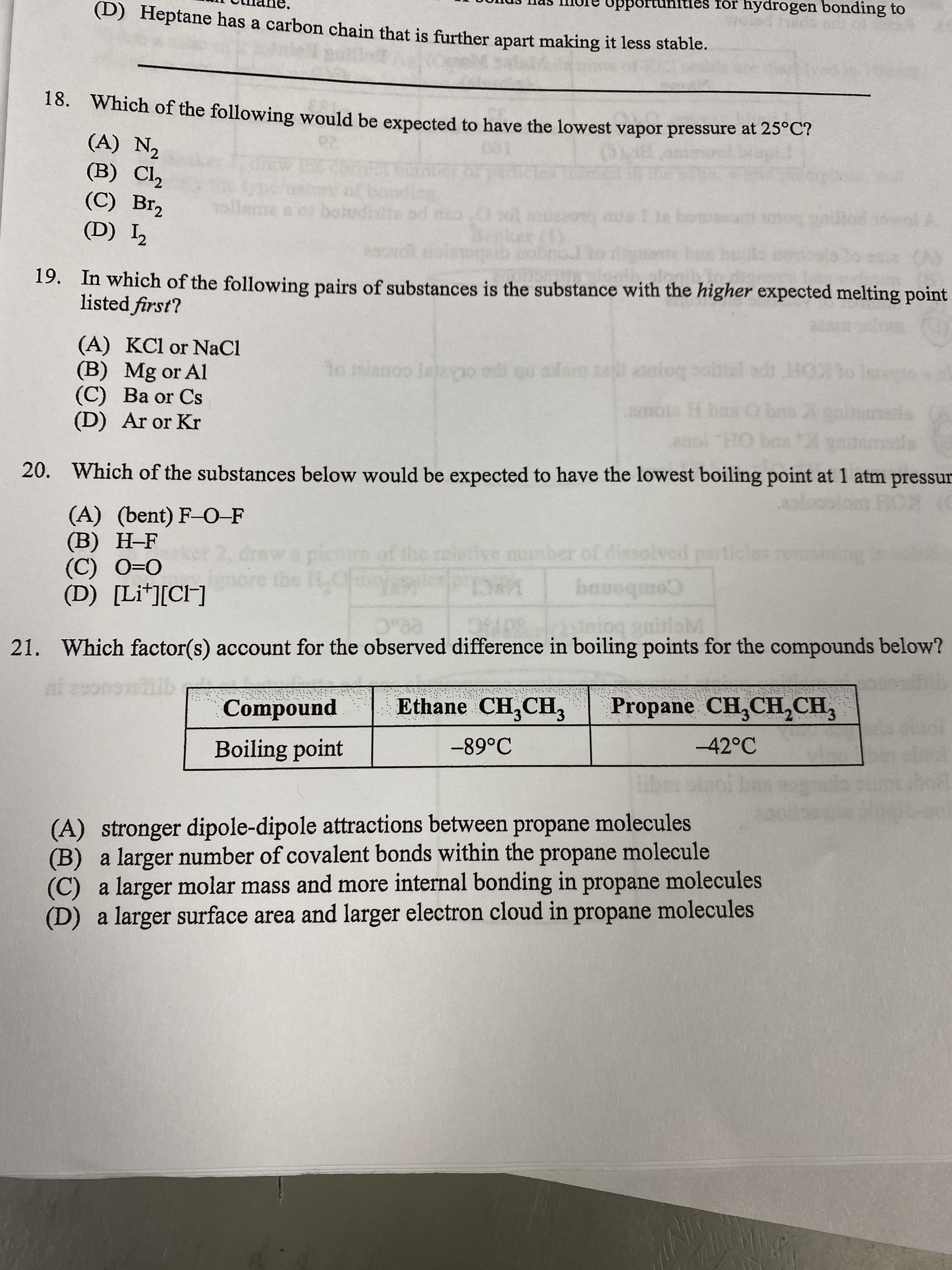 portuhitles for hydrogen bonding to
(D) Heptane has a carbon chain that is further apart making it less stable.
16. Which of the following would be expected to have the lowest vapor pressure at 25°C?
(A) N2
(B) Cl,
(С) Brz
(D) L2
sllame
botudicte
19. In which of the following pairs of substances is the substance with the higher expected melting point
listed first?
(A) KCl or NaCl
(B) Mg or Al
(C) Ba or Cs
(D) Ar or Kr
al ad MOo ise
boyoe
mos H ba
1o sianoo lelaygo ed qu alam olog
20. Which of the substances below would be expected to have the lowest boiling point at 1 atm pressur
(A) (bent) F-O-F
) KOH
wapichare
clotive number of dissolved particles remaining
O=0 (
(D) [Li*][CH]
Combonuq
VNC loh
21. Which factor(s) account for the observed difference in boiling points for the compounds below?
ai esononib
Ethane CH,CH3
Propane CH,CH,CH,
Compound
-42°C
Boiling point
(A) stronger dipole-dipole attractions between propane molecules
(B) a larger number of covalent bonds within the propane molecule
a larger molar mass and more internal bonding in propane molecules
(D) a larger surface area and larger electron cloud in propane molecules
