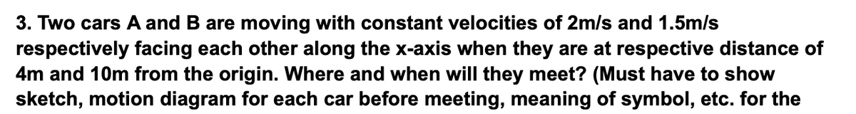 3. Two cars A and B are moving with constant velocities of 2m/s and 1.5m/s
respectively facing each other along the x-axis when they are at respective distance of
4m and 10m from the origin. Where and when will they meet? (Must have to show
sketch, motion diagram for each car before meeting, meaning of symbol, etc. for the