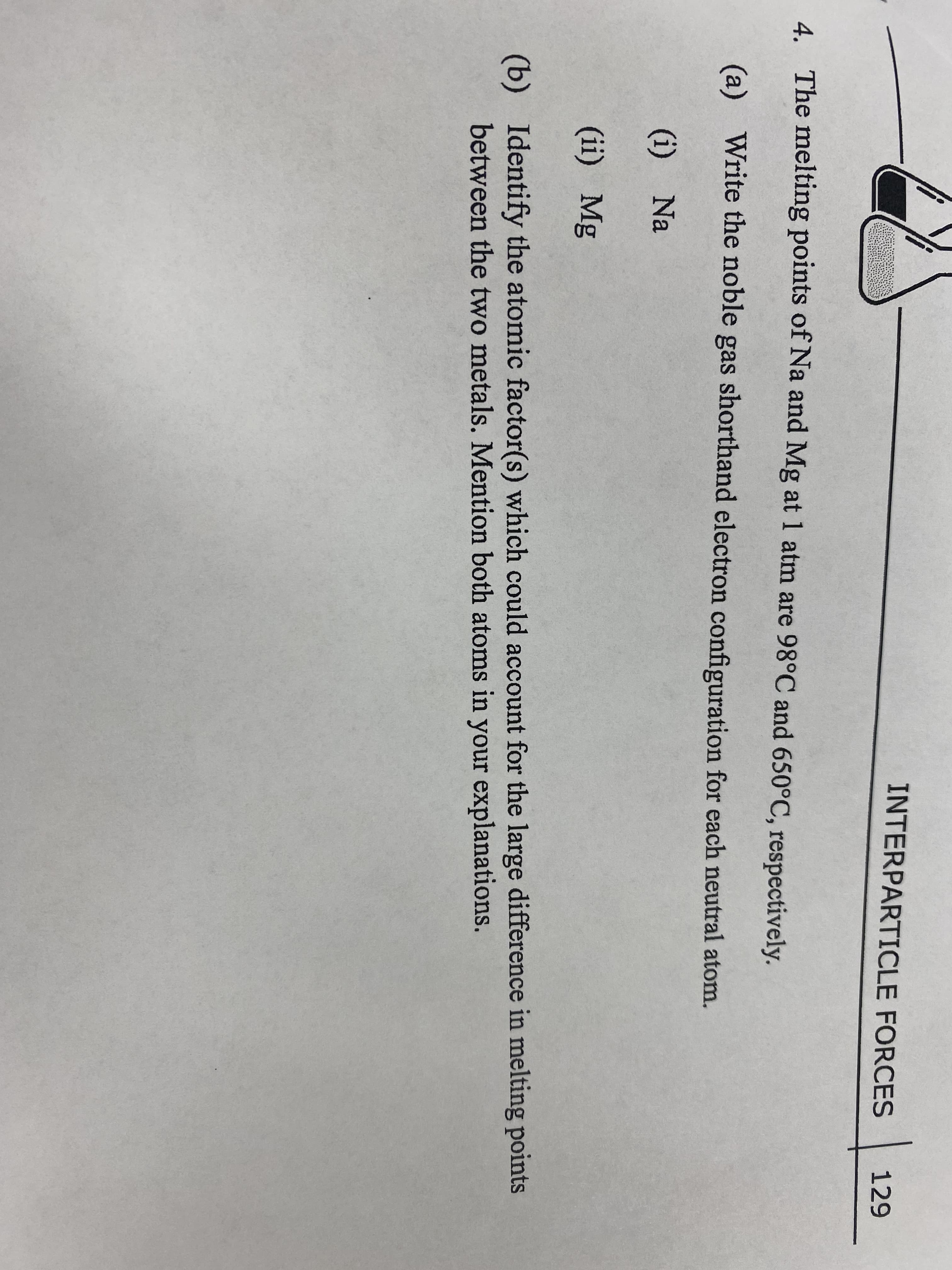 INTERPARTICLE FORCES
129
4.
The melting points of Na and Mg at 1 atm are 98°C and 650°C, respectively.
(a) Write the noble gas shorthand electron configuration for each neutral atom.
(i) Na
(ii) Mg
(b) Identify the atomic factor(s) which could account for the large difference in melting points
between the two metals. Mention both atoms in your explanations.
