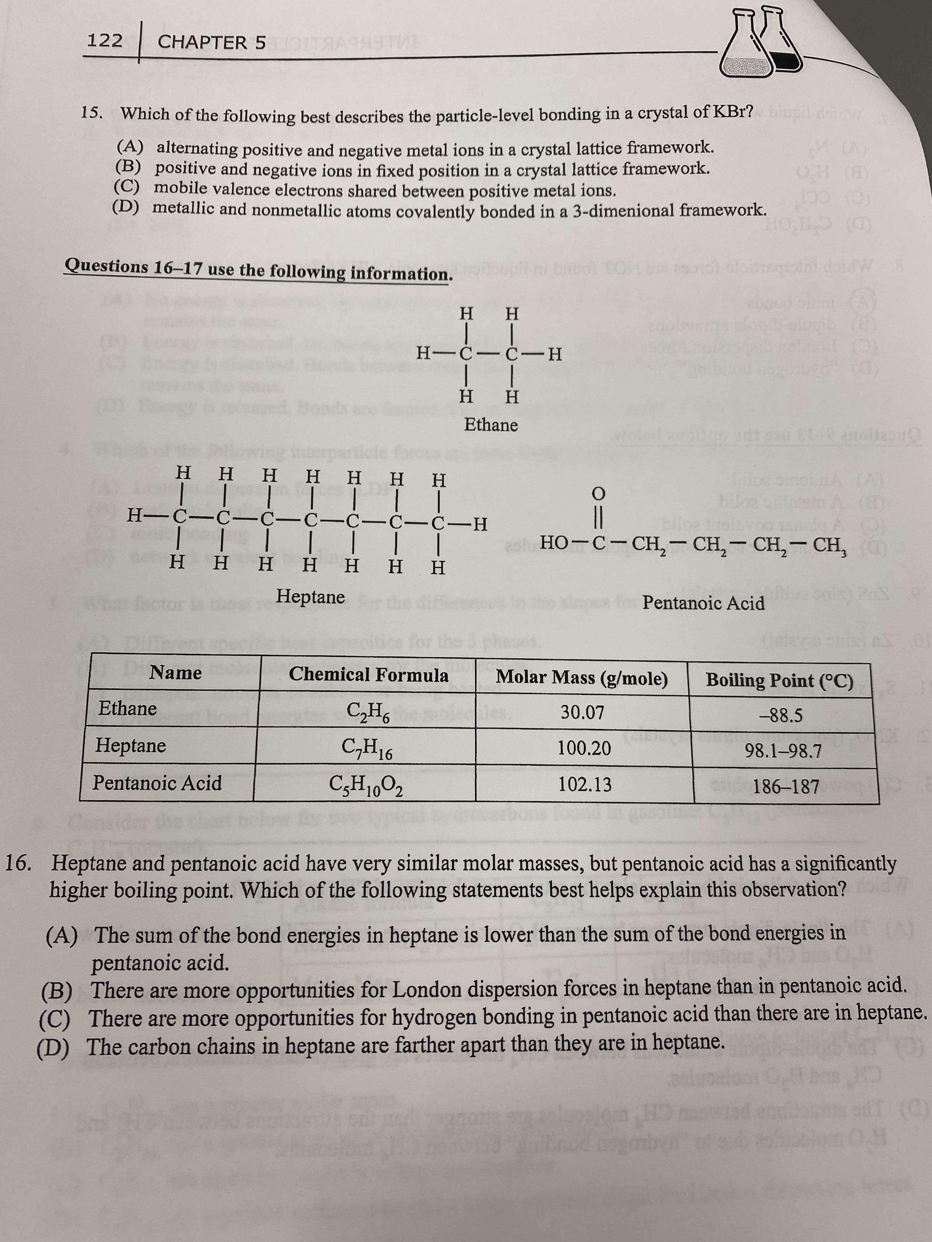 122
CHAPTER 5ID
15. Which of the following best describes the particle-level bonding in a crystal of KBr? iupil doiw
(A) alternating positive and negative metal ions in a crystal lattice framework.
(B) positive and negative ions in fixed position in a crystal lattice framework.
(C) mobile valence electrons shared between positive metal ions.
(D) metallic and nonmetallic atoms covalently bonded in a 3-dimenional framework.
() HO
(C) CC
(D) CH'OE
Questions 16-17 use the following information.
6801
9010 oloegsini doidW8
H H
H---H
H H
Ethane
wolod a
(B)
но-с-Сн, — СH, — СH, — СH,
ннн нннн
H-C-C- C-C-C-C-C-H
|| | | I||
Η Η Η Η
|
H.
нн
Heptane
Pentanoic Acid
10
Name
Chemical Formula
Molar Mass (g/mole)
Boiling Point (°C)
Ethane
30.07
-88.5
Heptane
16
100.20
98.1-98.7
Pentanoic Acid
102.13
186-187
16. Heptane and pentanoic acid have very similar molar masses, but pentanoic acid has a significantly
higher boiling point. Which of the following statements best helps explain this observation?
(A) The sum of the bond energies in heptane is lower than the sum of the bond energies in
pentanoic acid.
(B) There are more opportunities for London dispersion forces in heptane than in pentanoic acid.
(C) There are more opportunities for hydrogen bonding in pentanoic acid than there are in heptane.
(D) The carbon chains in heptane are farther apart than they are in heptane.
quo
